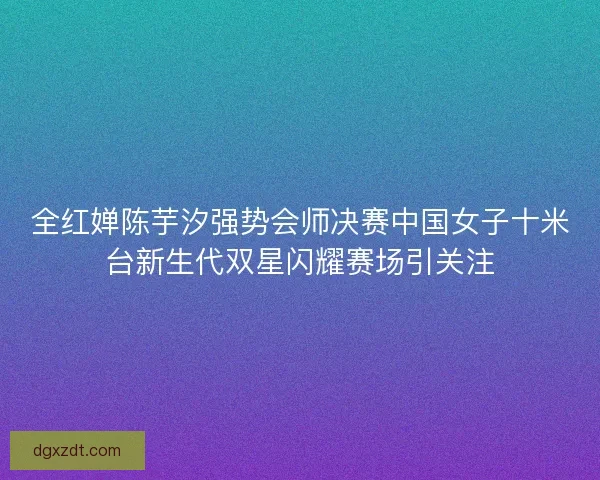 全红婵陈芋汐强势会师决赛中国女子十米台新生代双星闪耀赛场引关注